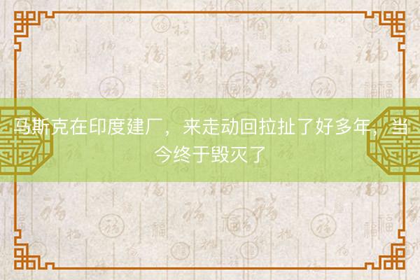 马斯克在印度建厂，来走动回拉扯了好多年，当今终于毁灭了