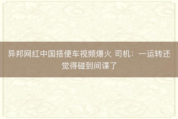 异邦网红中国搭便车视频爆火 司机：一运转还觉得碰到间谍了