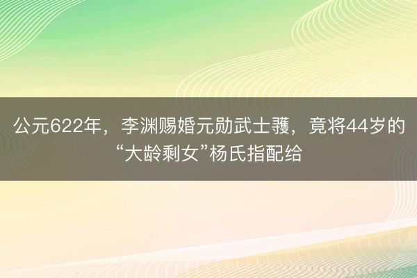 公元622年，李渊赐婚元勋武士彟，竟将44岁的“大龄剩女”杨氏指配给