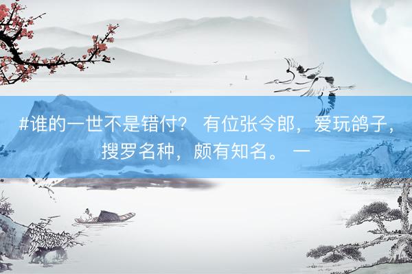 #谁的一世不是错付? 有位张令郎,爱玩鸽子,搜罗名种,颇有知名。 一