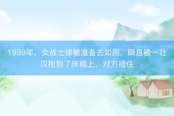 1939年，女战士徐敏准备去如厕，瞬息被一壮汉抱到了床榻上，对方捂住