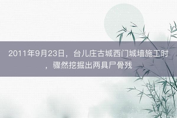2011年9月23日，台儿庄古城西门城墙施工时，骤然挖掘出两具尸骨残