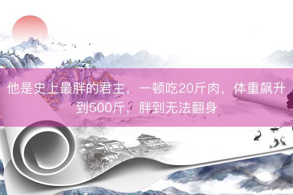 他是史上最胖的君主，一顿吃20斤肉，体重飙升到500斤，胖到无法翻身
