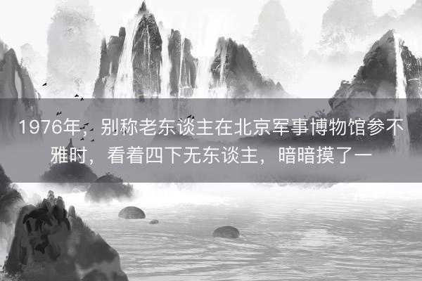 1976年，别称老东谈主在北京军事博物馆参不雅时，看着四下无东谈主，暗暗摸了一