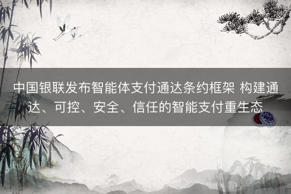 中国银联发布智能体支付通达条约框架 构建通达、可控、安全、信任的智能支付重生态