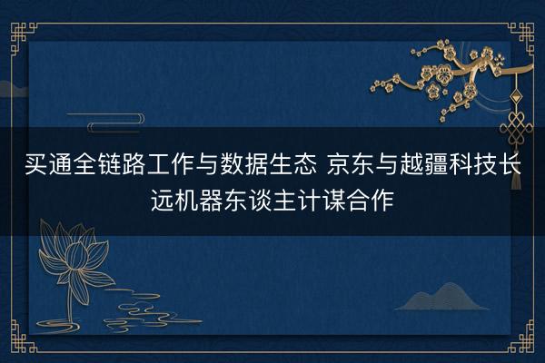 买通全链路工作与数据生态 京东与越疆科技长远机器东谈主计谋合作