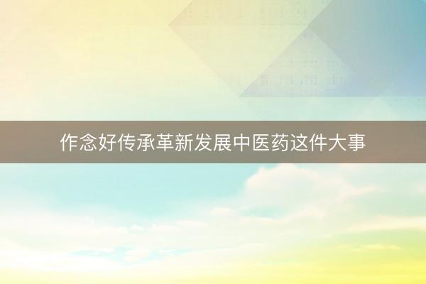 作念好传承革新发展中医药这件大事