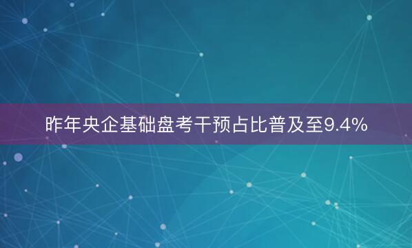 昨年央企基础盘考干预占比普及至9.4%