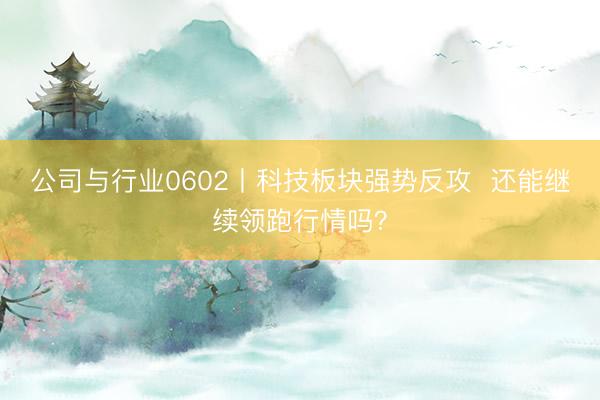 公司与行业0602丨科技板块强势反攻  还能继续领跑行情吗？