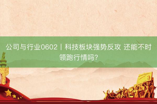 公司与行业0602丨科技板块强势反攻 还能不时领跑行情吗？