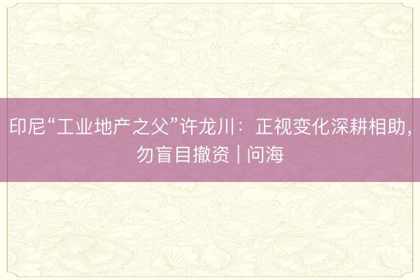 印尼“工业地产之父”许龙川：正视变化深耕相助，勿盲目撤资 | 问海
