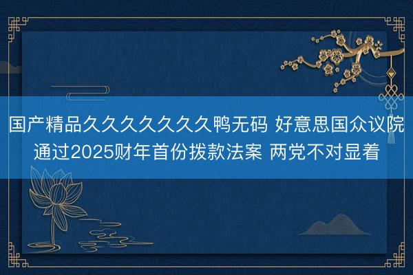 国产精品久久久久久久久鸭无码 好意思国众议院通过2025财年首份拨款法案 两党不对显着
