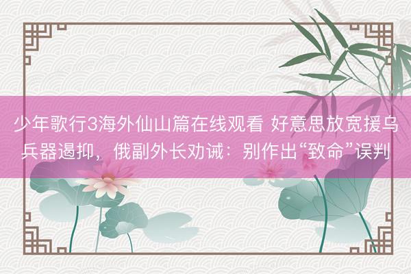 少年歌行3海外仙山篇在线观看 好意思放宽援乌兵器遏抑，俄副外长劝诫：别作出“致命”误判
