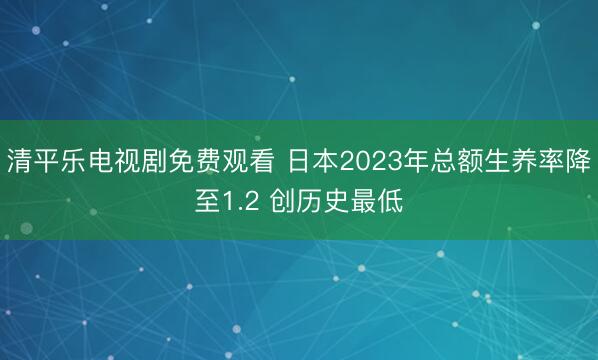 清平乐电视剧免费观看 日本2023年总额生养率降至1.2 创历史最低