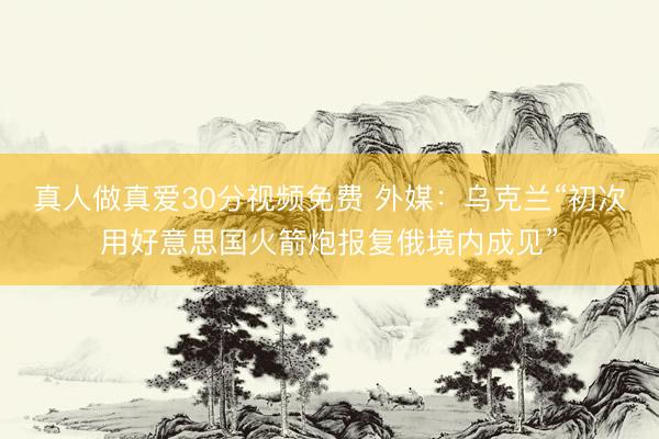 真人做真爱30分视频免费 外媒：乌克兰“初次用好意思国火箭炮报复俄境内成见”
