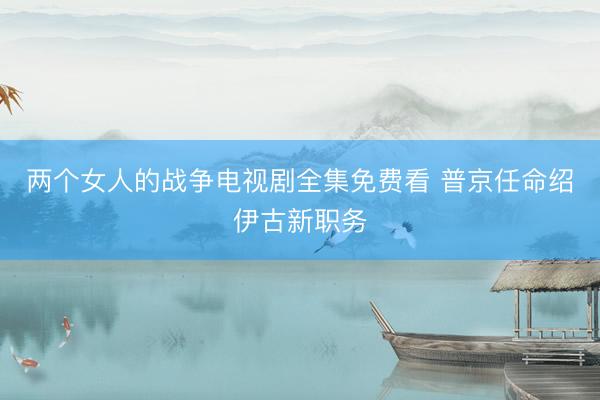 两个女人的战争电视剧全集免费看 普京任命绍伊古新职务