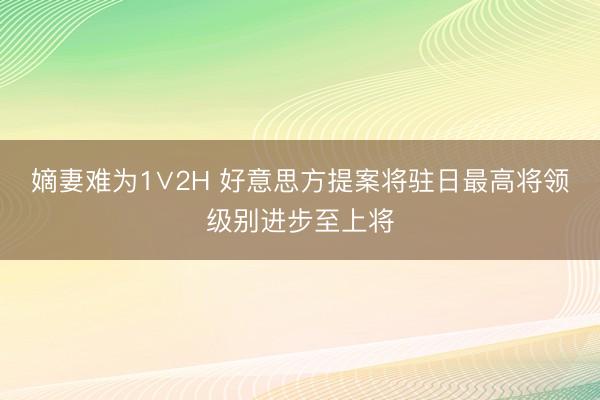 嫡妻难为1∨2H 好意思方提案将驻日最高将领级别进步至上将