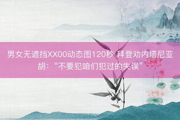男女无遮挡XX00动态图120秒 拜登劝内塔尼亚胡：“不要犯咱们犯过的失误”