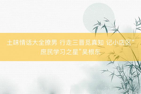 土味情话大全撩男 行走三晋觅真知 记小店区“庶民学习之星”吴根东