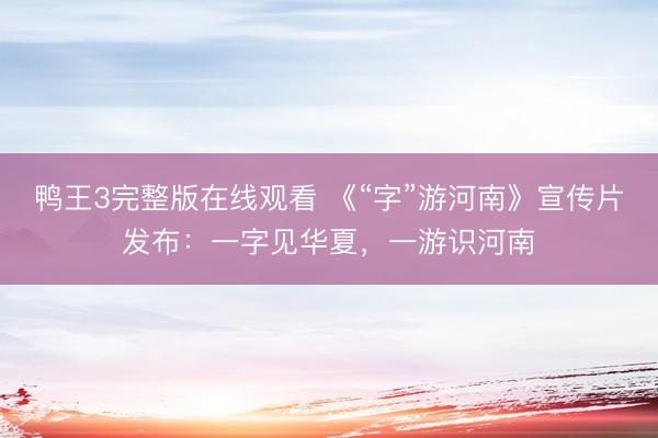 鸭王3完整版在线观看 《“字”游河南》宣传片发布：一字见华夏，一游识河南