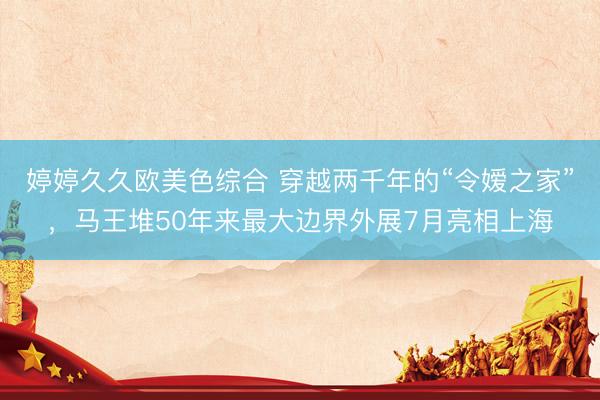 婷婷久久欧美色综合 穿越两千年的“令嫒之家”，马王堆50年来最大边界外展7月亮相上海