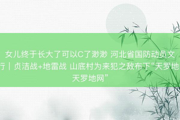 女儿终于长大了可以C了渺渺 河北省国防动员文化行｜贞洁战+地雷战 山底村为来犯之敌布下“天罗地网”