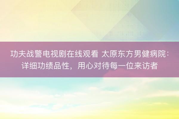 功夫战警电视剧在线观看 太原东方男健病院：详细功绩品性，用心对待每一位来访者