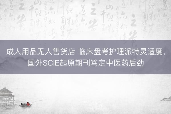 成人用品无人售货店 临床盘考护理派特灵适度，国外SCIE起原期刊笃定中医药后劲