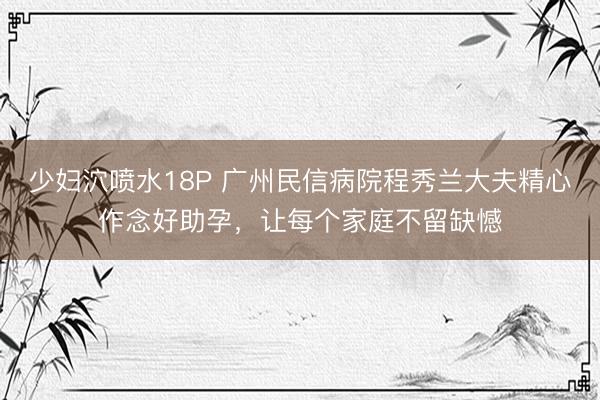 少妇泬喷水18P 广州民信病院程秀兰大夫精心作念好助孕，让每个家庭不留缺憾