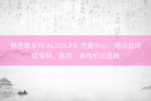 杨思敏系列 ALSOLIFE 济南中心：调治自闭症专科、高效、高性价比选拔