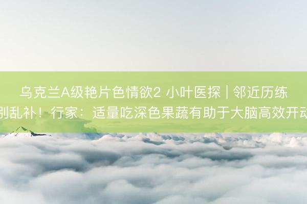 乌克兰A级艳片色情欲2 小叶医探 | 邻近历练别乱补！行家：适量吃深色果蔬有助于大脑高效开动