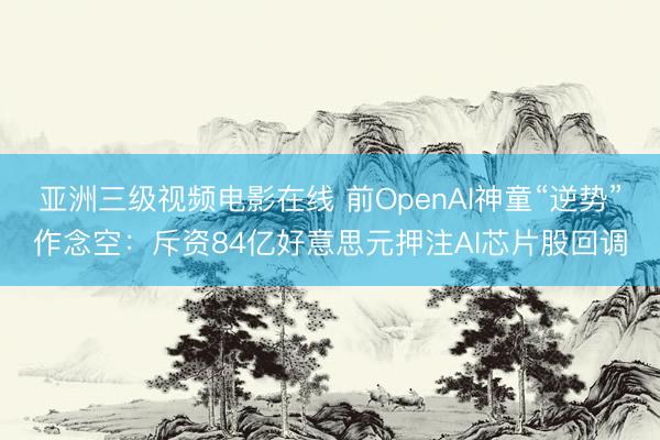 亚洲三级视频电影在线 前OpenAI神童“逆势”作念空：斥资84亿好意思元押注AI芯片股回调