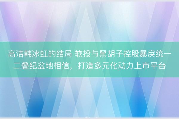高洁韩冰虹的结局 软投与黑胡子控股暴戾统一二叠纪盆地相信，打造多元化动力上市平台