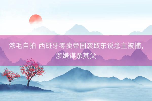 浓毛自拍 西班牙零卖帝国袭取东说念主被捕，涉嫌谋杀其父