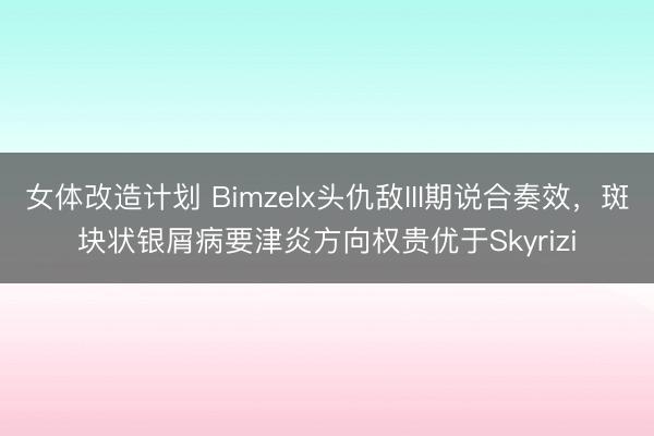 女体改造计划 Bimzelx头仇敌III期说合奏效，斑块状银屑病要津炎方向权贵优于Skyrizi