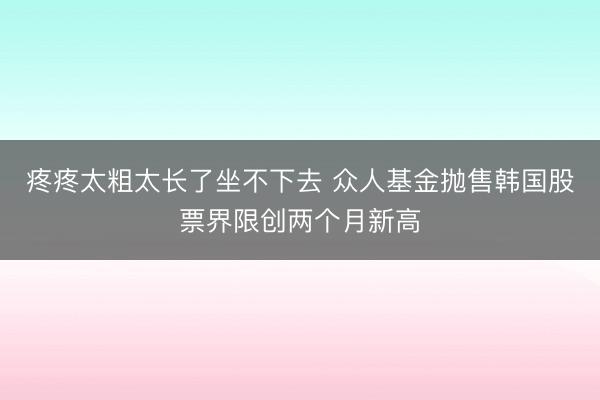 疼疼太粗太长了坐不下去 众人基金抛售韩国股票界限创两个月新高