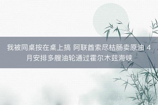我被同桌按在桌上搞 阿联酋索尽枯肠卖原油 4月安排多艘油轮通过霍尔木兹海峡