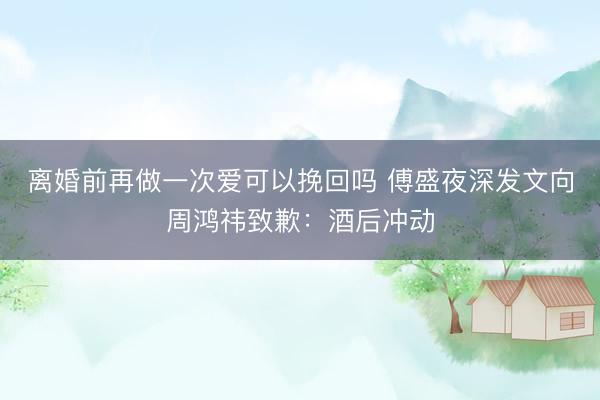 离婚前再做一次爱可以挽回吗 傅盛夜深发文向周鸿祎致歉：酒后冲动