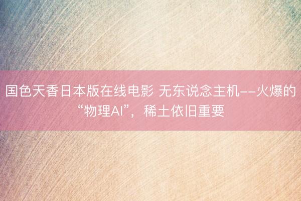 国色天香日本版在线电影 无东说念主机--火爆的“物理AI”，稀土依旧重要