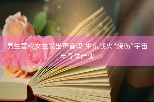 男生喜欢女生发出声音吗 中东战火“烧伤”宇宙半导体产业