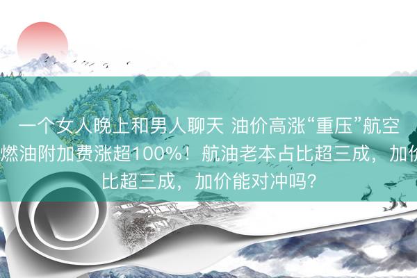 一个女人晚上和男人聊天 油价高涨“重压”航空业：有航司燃油附加费涨超100%！航油老本占比超三成，加价能对冲吗？