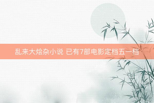 乱来大烩杂小说 已有7部电影定档五一档