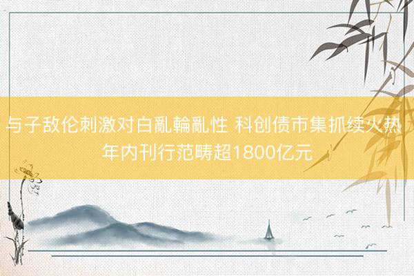 与子敌伦刺激对白亂輪亂性 科创债市集抓续火热 年内刊行范畴超1800亿元