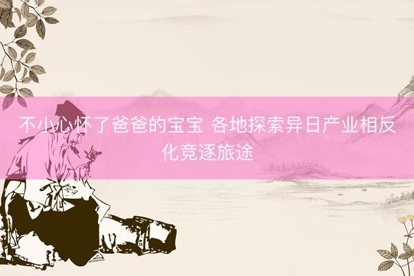 不小心怀了爸爸的宝宝 各地探索异日产业相反化竞逐旅途