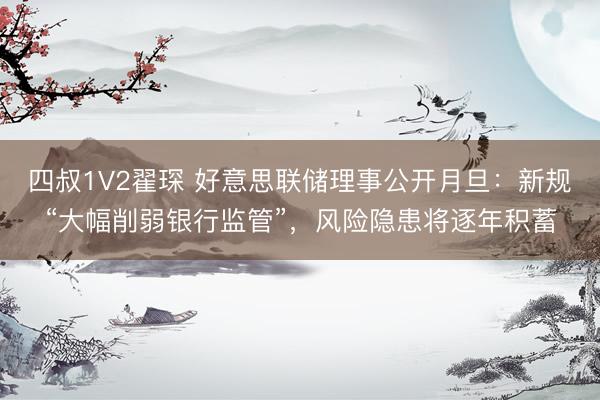 四叔1V2翟琛 好意思联储理事公开月旦:新规“大幅削弱银行监管”,风险隐患将逐年积蓄