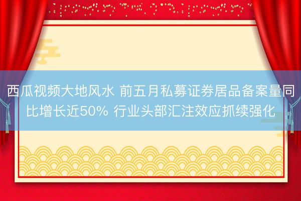 西瓜视频大地风水 前五月私募证券居品备案量同比增长近50% 行业头部汇注效应抓续强化