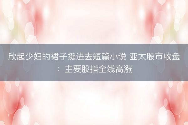 欣起少妇的裙子挺进去短篇小说 亚太股市收盘：主要股指全线高涨