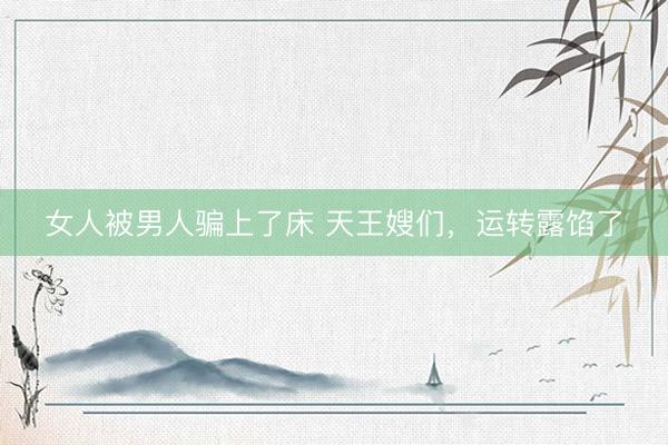女人被男人骗上了床 天王嫂们，运转露馅了