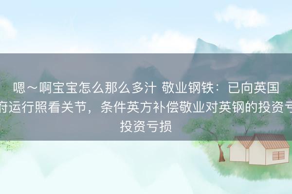 嗯～啊宝宝怎么那么多汁 敬业钢铁：已向英国政府运行照看关节，条件英方补偿敬业对英钢的投资亏损