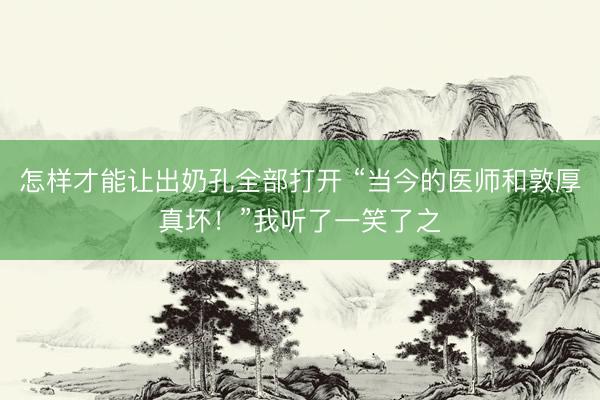 怎样才能让出奶孔全部打开 “当今的医师和敦厚真坏!”我听了一笑了之